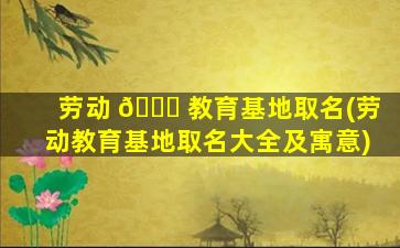 劳动 🐅 教育基地取名(劳动教育基地取名大全及寓意)